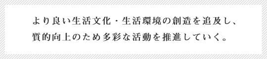 より良い生活文化・生活環境の創造を追求し、質的向上のため多彩な活動を推進していく。