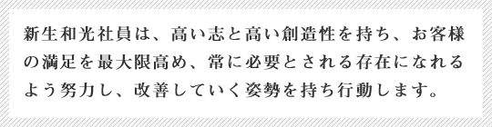 新生和光社員は、高い志と高い創造性を持ち、お客様の満足を最大限高め、常に必要とされる存在になれるよう努力し、改善していく姿勢を持ち行動します。